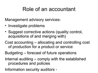 Role of an accountant
Management advisory services-
• Investigate problems
• Suggest corrective actions (quality control,
  acquisitions of and merging with)
Cost accounting – allocating and controlling cost
 of production for a product or service
Budgeting – forecast of future operations
Internal auditing – comply with the established
  procedures and policies
Information security auditors -
 