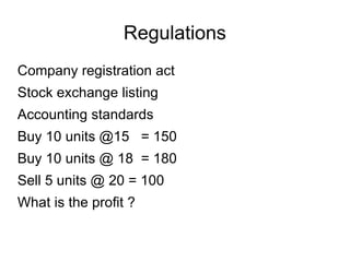 Regulations
Company registration act
Stock exchange listing
Accounting standards
Buy 10 units @15 = 150
Buy 10 units @ 18 = 180
Sell 5 units @ 20 = 100
What is the profit ?
 