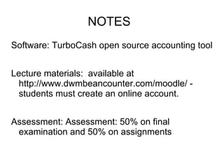 NOTES
Software: TurboCash open source accounting tool


Lecture materials: available at
  http://www.dwmbeancounter.com/moodle/ -
  students must create an online account.


Assessment: Assessment: 50% on final
 examination and 50% on assignments
 
