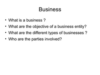 Business
• What is a business ?
• What are the objective of a business entity?
• What are the different types of businesses ?
• Who are the parties involved?
 