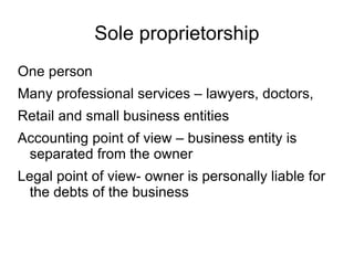 Sole proprietorship
One person
Many professional services – lawyers, doctors,
Retail and small business entities
Accounting point of view – business entity is
 separated from the owner
Legal point of view- owner is personally liable for
  the debts of the business
 