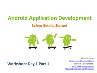 Android Application Development
            Before Getting Started




                                                   Ahsanul Karim
                                     ahsanul.karim@sentinelbd.com
Workshop: Day 1 Part 1                    Sentinel Solutions Ltd.
                                         http://www.sentinelbd.com
                                http://androidstream.wordpress.com
 