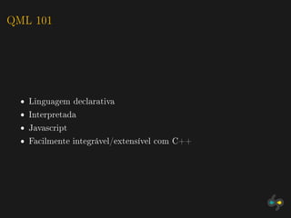 QML 101




  ˆ Linguagem declarativa
  ˆ Interpretada
  ˆ Javascript
  ˆ Facilmente integrável/extensível com C++
 