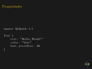 Propriedades




 import QtQuick 1 . 1

Text {
    t e x t : " H e l l o World ! "
    c o l o r : " blue "
    f o n t . p i x e l S i z e : 36
}
 