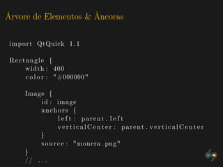 Árvore de Elementos & Âncoras

 import QtQuick 1 . 1

 Rectangle {
     width : 400
     c o l o r : "#000000"

     Image {
          i d : image
          anchors {
                  l e f t : parent . l e f t
                  v e r t i c a l C e n t e r : parent . v e r t i c a l C e n t e r
          }
          s o u r c e : " monera . png"
     }
     // . . .
 