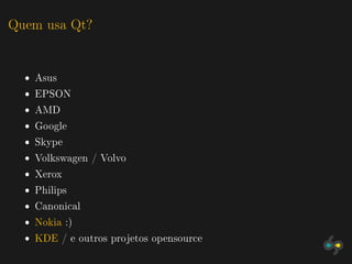 Quem usa Qt?


  ˆ Asus
  ˆ EPSON
  ˆ AMD
  ˆ Google
  ˆ Skype
  ˆ Volkswagen / Volvo
  ˆ Xerox
  ˆ Philips
  ˆ Canonical
  ˆ Nokia :)
  ˆ KDE / e outros projetos opensource
 