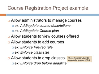 Course Registration Project example

   Allow administrators to manage courses
     ex: Add/update course descriptions
     ex: Add/update Course plan

   Allow students to view courses offered
   Allow students to add courses
     ex: Enforce Pre-req rule
     ex: Enforce class size

   Allow students to drop classes         These features would be
                                           enough for a group of 3-4
     ex:   Enforce drop before deadline
 