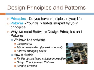 Design Principles and Patterns
   Principles - Do you have principles in your life
   Patterns - Your daily habits shaped by your
    principles
   Why we need Software Design Principles and
    Patterns
       We have bad software
         Inexperience
         Miscommunication (he said, she said)
         Forever-changing Specs
       How to fix this
         Fix the human issue (miscommunication)
         Design Principles and Patterns
         Iterative process
 