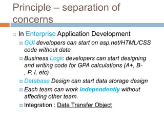 Principle – separation of
concerns
   In Enterprise Application Development
     GUI   developers can start on asp.net/HTML/CSS
      code without data
     Business Logic developers can start designing
      and writing code for GPA calculations (A+, B-
      , P, I, etc)
     Database Design can start data storage design

     Each team can work independently without
      affecting other team.
     Integration : Data Transfer Object
 