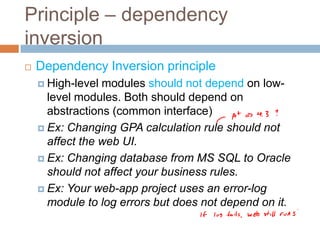 Principle – dependency
inversion
   Dependency Inversion principle
     High-level modules should not depend on low-
      level modules. Both should depend on
      abstractions (common interface)
     Ex: Changing GPA calculation rule should not
      affect the web UI.
     Ex: Changing database from MS SQL to Oracle
      should not affect your business rules.
     Ex: Your web-app project uses an error-log
      module to log errors but does not depend on it.
 