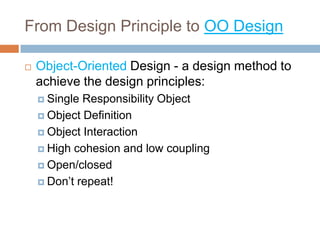 From Design Principle to OO Design

   Object-Oriented Design - a design method to
    achieve the design principles:
     Single Responsibility Object
     Object Definition

     Object Interaction

     High cohesion and low coupling

     Open/closed

     Don’t repeat!
 