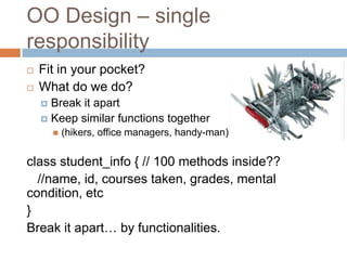 OO Design – single
responsibility
   Fit in your pocket?
   What do we do?
     Break it apart
     Keep similar functions together
           (hikers, office managers, handy-man)

class student_info { // 100 methods inside??
  //name, id, courses taken, grades, mental
condition, etc
}
Break it apart… by functionalities.
 