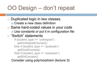 OO Design – don’t repeat
   Duplicated logic in two classes.
       Create a new class definition
   Same hard-coded values in your code
       Use constants or put it in configuration file
   ―Switch‖ statements
        If (student_type == ―undergrad‖)
            getUndergradCourses()
        Else if (student_type == ―graduate‖)
            getGradCourses()
        Else if (student_type == ―extension‖)
            getExtCourses()
    Consider using polymorphism (lecture 3)
 