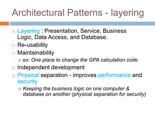 Architectural Patterns - layering
   Layering : Presentation, Service, Business
    Logic, Data Access, and Database.
   Re-usability
   Maintainability
       ex: One place to change the GPA calculation code
   Independent development
   Physical separation - improves performance and
    security
       Keeping the business logic on one computer &
        database on another (physical separation for security)
 