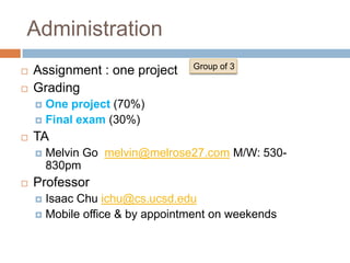 Administration
                                Group of 3
   Assignment : one project
   Grading
     One project (70%)
     Final exam (30%)

   TA
       Melvin Go melvin@melrose27.com M/W: 530-
        830pm
   Professor
     Isaac Chu ichu@cs.ucsd.edu
     Mobile office & by appointment on weekends
 