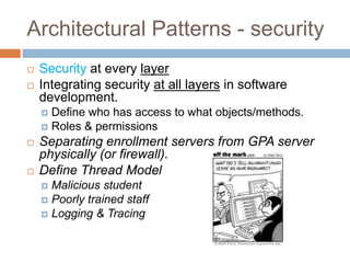 Architectural Patterns - security
   Security at every layer
   Integrating security at all layers in software
    development.
     Define who has access to what objects/methods.
     Roles & permissions
   Separating enrollment servers from GPA server
    physically (or firewall).
   Define Thread Model
     Malicious student
     Poorly trained staff
     Logging & Tracing
 