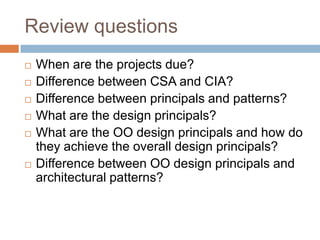 Review questions
   When are the projects due?
   Difference between CSA and CIA?
   Difference between principals and patterns?
   What are the design principals?
   What are the OO design principals and how do
    they achieve the overall design principals?
   Difference between OO design principals and
    architectural patterns?
 