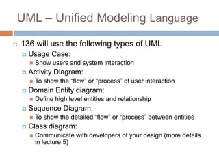 UML – Unified Modeling Language

   136 will use the following types of UML
       Usage Case:
           Show users and system interaction
       Activity Diagram:
           To show the ―flow‖ or ―process‖ of user interaction
       Domain Entity diagram:
           Define high level entities and relationship
       Sequence Diagram:
           To show the detailed ―flow‖ or ―process‖ between entities
       Class diagram:
           Communicate with developers of your design (more details
            in lecture 5)
 