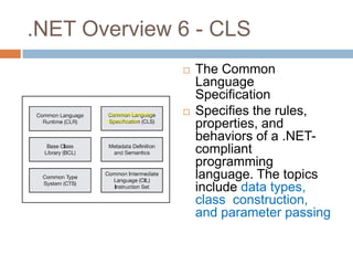 .NET Overview 6 - CLS
                 The Common
                  Language
                  Specification
                 Specifies the rules,
                  properties, and
                  behaviors of a .NET-
                  compliant
                  programming
                  language. The topics
                  include data types,
                  class construction,
                  and parameter passing
 