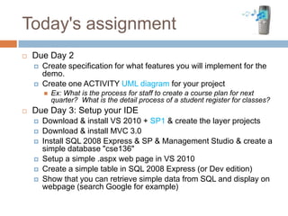 Today's assignment
   Due Day 2
       Create specification for what features you will implement for the
        demo.
       Create one ACTIVITY UML diagram for your project
           Ex: What is the process for staff to create a course plan for next
            quarter? What is the detail process of a student register for classes?
   Due Day 3: Setup your IDE
       Download & install VS 2010 + SP1 & create the layer projects
       Download & install MVC 3.0
       Install SQL 2008 Express & SP & Management Studio & create a
        simple database "cse136"
       Setup a simple .aspx web page in VS 2010
       Create a simple table in SQL 2008 Express (or Dev edition)
       Show that you can retrieve simple data from SQL and display on
        webpage (search Google for example)
 