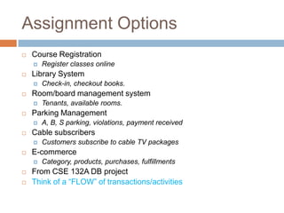 Assignment Options
   Course Registration
       Register classes online
   Library System
       Check-in, checkout books.
   Room/board management system
       Tenants, available rooms.
   Parking Management
       A, B, S parking, violations, payment received
   Cable subscribers
       Customers subscribe to cable TV packages
   E-commerce
       Category, products, purchases, fulfillments
   From CSE 132A DB project
   Think of a ―FLOW‖ of transactions/activities
 