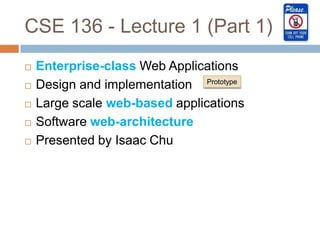CSE 136 - Lecture 1 (Part 1)
   Enterprise-class Web Applications
   Design and implementation Prototype
   Large scale web-based applications
   Software web-architecture
   Presented by Isaac Chu
 