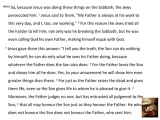 JOHN 5:16
            So, because Jesus was doing these things on the Sabbath, the Jews
       persecuted him. 17 Jesus said to them, "My Father is always at his work to
       this very day, and I, too, am working." 18 For this reason the Jews tried all
       the harder to kill him; not only was he breaking the Sabbath, but he was
       even calling God his own Father, making himself equal with God.
  19
       Jesus gave them this answer: "I tell you the truth, the Son can do nothing
       by himself; he can do only what he sees his Father doing, because
       whatever the Father does the Son also does. 20 For the Father loves the Son
       and shows him all he does. Yes, to your amazement he will show him even
       greater things than these. 21 For just as the Father raises the dead and gives
       them life, even so the Son gives life to whom he is pleased to give it. 22
       Moreover, the Father judges no one, but has entrusted all judgment to the
       Son, 23 that all may honour the Son just as they honour the Father. He who
       does not honour the Son does not honour the Father, who sent him.
 