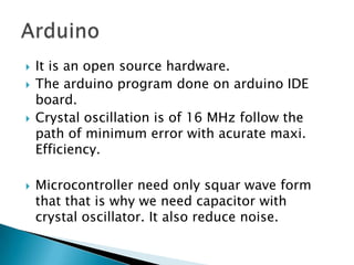    It is an open source hardware.
   The arduino program done on arduino IDE
    board.
   Crystal oscillation is of 16 MHz follow the
    path of minimum error with acurate maxi.
    Efficiency.

   Microcontroller need only squar wave form
    that that is why we need capacitor with
    crystal oscillator. It also reduce noise.
 
