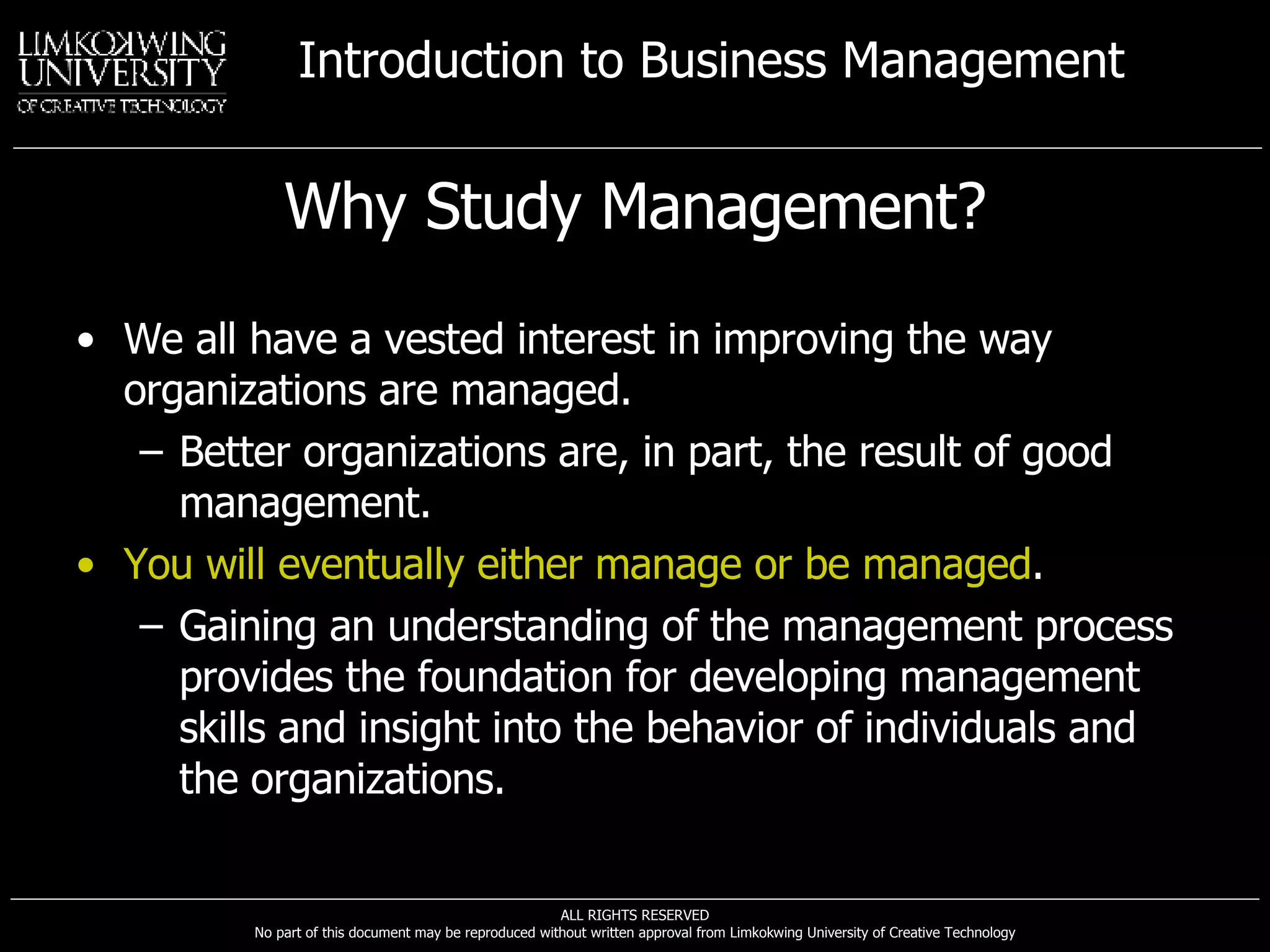 Why Study Management? We all have a vested interest in improving the way organizations are managed. Better organizations are, in part, the result of good management. You will eventually either manage or be managed . Gaining an understanding of the management process provides the foundation for developing management skills and insight into the behavior of individuals and the organizations. 