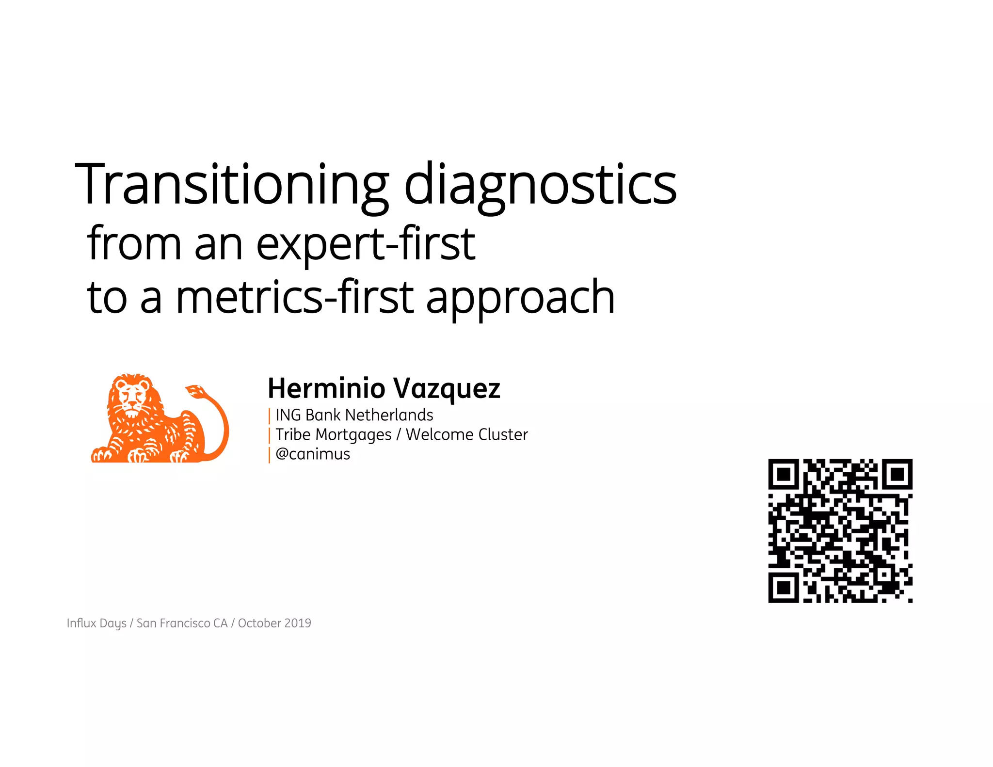 Influx Days / San Francisco CA / October 2019
Transitioning diagnostics
from an expert-first
to a metrics-first approach
Herminio Vazquez
| ING Bank Netherlands
| Tribe Mortgages / Welcome Cluster
| @canimus