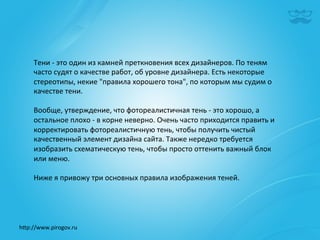 Тени	
  -­‐	
  это	
  один	
  из	
  камней	
  преткновения	
  всех	
  дизайнеров.	
  По	
  теням	
  
     часто	
  судят	
  о	
  качестве	
  работ,	
  об	
  уровне	
  дизайнера.	
  Есть	
  некоторые	
  
     стереотипы,	
  некие	
  "правила	
  хорошего	
  тона",	
  по	
  которым	
  мы	
  судим	
  о	
  
     качестве	
  тени.	
  
     	
  
     Вообще,	
  утверждение,	
  что	
  фотореалистичная	
  тень	
  -­‐	
  это	
  хорошо,	
  а	
  
     остальное	
  плохо	
  -­‐	
  в	
  корне	
  неверно.	
  Очень	
  часто	
  приходится	
  править	
  и	
  
     корректировать	
  фотореалистичную	
  тень,	
  чтобы	
  получить	
  чистый	
  
     качественный	
  элемент	
  дизайна	
  сайта.	
  Также	
  нередко	
  требуется	
  
     изобразить	
  схематическую	
  тень,	
  чтобы	
  просто	
  оттенить	
  важный	
  блок	
  
     или	
  меню.	
  
     	
  
     Ниже	
  я	
  привожу	
  три	
  основных	
  правила	
  изображения	
  теней.	
  	
  




h^p://www.pirogov.ru	
  
 