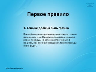 Первое	
  правило	
  

                       1.	
  Тень	
  не	
  должна	
  быть	
  грязью	
  
                       	
  
                       Приведённые	
  ниже	
  рисунки	
  демонстрируют,	
  как	
  не	
  
                       надо	
  делать	
  тень.	
  На	
  рисунках	
  показаны	
  слишком	
  
                       резкие	
  переходы	
  из	
  белого	
  цвета	
  в	
  чёрный.	
  В	
  
                       природе,	
  при	
  дневном	
  освещении,	
  такие	
  переходы	
  
                       очень	
  редки. 	
  	
  
                       	
  




h^p://www.pirogov.ru	
  
 