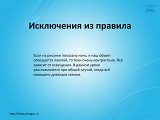 Исключения	
  из	
  правила	
  

                   Если	
  на	
  рисунке	
  показана	
  ночь,	
  и	
  наш	
  обьект	
  
                   освещается	
  лампой,	
  то	
  тени	
  очень	
  контрастные.	
  Всё	
  
                   зависит	
  от	
  освещения.	
  В	
  данном	
  уроке	
  
                   рассказывается	
  про	
  общий	
  случай,	
  когда	
  всё	
  
                   освещено	
  дневным	
  светом.	
  




h^p://www.pirogov.ru	
  
 