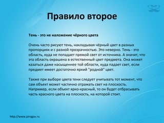 Правило	
  второе	
  
              Тень	
  -­‐	
  это	
  не	
  наложение	
  чёрного	
  цвета	
  
              	
  
              Очень	
  часто	
  рисуют	
  тень,	
  накладывая	
  чёрный	
  цвет	
  в	
  разных	
  
              пропорциях	
  и	
  с	
  разной	
  прозрачностью.	
  Это	
  неверно.	
  Тень	
  -­‐	
  это	
  
              область,	
  куда	
  не	
  попадает	
  прямой	
  свет	
  от	
  источника.	
  А	
  значит,	
  что	
  
              эта	
  область	
  окрашена	
  в	
  естественный	
  цвет	
  предмета.	
  Она	
  может	
  
              казаться	
  даже	
  насыщеннее	
  той	
  области,	
  куда	
  падает	
  свет,	
  если	
  
              предмет	
  имеет	
  достаточно	
  яркий	
  "родной"	
  цвет.	
  
              	
  
              Также	
  при	
  выборе	
  цвета	
  тени	
  следует	
  учитывать	
  тот	
  момент,	
  что	
  
              сам	
  объект	
  может	
  частично	
  отражать	
  свет	
  на	
  плоскость.	
  
              Например,	
  если	
  объект	
  ярко-­‐красный,	
  то	
  он	
  будет	
  отбрасывать	
  
              часть	
  красного	
  цвета	
  на	
  плоскость,	
  на	
  которой	
  стоит. 	
  	
  
              	
  



h^p://www.pirogov.ru	
  
 