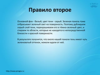 Правило	
  второе	
  
              Основной	
  фон	
  -­‐	
  белый,	
  цвет	
  тени	
  -­‐	
  серый.	
  Зеленая	
  панель	
  тоже	
  
              отбрасывает	
  зеленый	
  свет	
  на	
  поверхность.	
  Поэтому	
  дублируем	
  
              серый	
  слой	
  тени,	
  перекрашиваем	
  его	
  в	
  тёмно-­‐зеленый	
  цвет,	
  и	
  
              стираем	
  те	
  области,	
  которые	
  не	
  находятся	
  в	
  непосредственной	
  
              близости	
  к	
  красной	
  поверхности.	
  	
  
              	
  
              В	
  результате	
  получится,	
  что	
  около	
  нашей	
  панели	
  тень	
  имеет	
  чуть	
  
              зеленоватый	
  оттенок,	
  нежели	
  вдали	
  от	
  неё.	
  




h^p://www.pirogov.ru	
  
 