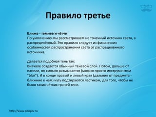 Правило	
  третье	
  
              Ближе	
  -­‐	
  темнее	
  и	
  чётче	
  	
  
              По	
  умолчанию	
  мы	
  рассматриваем	
  не	
  точечный	
  источник	
  света,	
  а	
  
              распределённый.	
  Это	
  правило	
  следует	
  из	
  физических	
  
              особенностей	
  распространения	
  света	
  от	
  распределённого	
  
              источника.	
  
              	
  
              Делается	
  подобная	
  тень	
  так:	
  	
  
              Вначале	
  создается	
  обычный	
  теневой	
  слой.	
  Потом,	
  дальше	
  от	
  
              панели,	
  он	
  сильно	
  размывается	
  (можно	
  просто	
  инструментом	
  
              "blur").	
  И	
  в	
  конце	
  правый	
  и	
  левый	
  края	
  (дальние	
  от	
  предмета	
  -­‐	
  
              ближние	
  к	
  нам)	
  чуть	
  подтираются	
  ластиком,	
  для	
  того,	
  чтобы	
  не	
  
              было	
  таких	
  чётких	
  граней	
  тени. 	
  	
  




h^p://www.pirogov.ru	
  
 