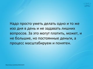 Надо	
  просто	
  уметь	
  делать	
  одно	
  и	
  то	
  же	
  
        изо	
  дня	
  в	
  день	
  и	
  не	
  задавать	
  лишних	
  
        вопросов.	
  За	
  это	
  могут	
  платить,	
  может,	
  и	
  
        не	
  большие,	
  но	
  постоянные	
  деньги,	
  а	
  
        процесс	
  масштабируем	
  и	
  понятен.	
  	
  




h^p://cossa.ru/ar|cles/234/31167/	
  	
  
 