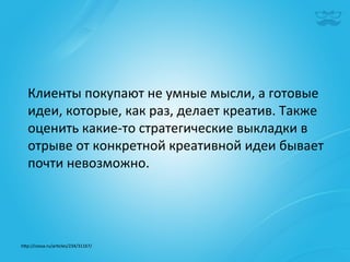 Клиенты	
  покупают	
  не	
  умные	
  мысли,	
  а	
  готовые	
  
   идеи,	
  которые,	
  как	
  раз,	
  делает	
  креатив.	
  Также	
  
   оценить	
  какие-­‐то	
  стратегические	
  выкладки	
  в	
  
   отрыве	
  от	
  конкретной	
  креативной	
  идеи	
  бывает	
  
   почти	
  невозможно.	
  	
  




h^p://cossa.ru/ar|cles/234/31167/	
  	
  
 