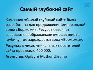 Самый	
  глубокий	
  сайт	
  
Кампания	
  «Самый	
  глубокий	
  сайт»	
  была	
  
разработана	
  для	
  продвижения	
  минеральной	
  
воды	
  «Боржоми».	
  Ресурс	
  позволяет	
  
совершить	
  воображаемое	
  путешествие	
  на	
  
глубину,	
  где	
  зарождается	
  вода	
  «Боржоми».	
  
Результат:	
  число	
  уникальных	
  посетителей	
  
сайта	
  превысило	
  400	
  000.	
  
Агентство:	
  Ogilvy	
  &	
  Mather	
  Ukraine	
  
 