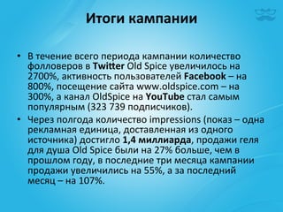 Итоги	
  кампании	
  
                               	
  
•  В	
  течение	
  всего	
  периода	
  кампании	
  количество	
  
   фолловеров	
  в	
  Twieer	
  Old	
  Spice	
  увеличилось	
  на	
  
   2700%,	
  активность	
  пользователей	
  Facebook	
  –	
  на	
  
   800%,	
  посещение	
  сайта	
  www.oldspice.com	
  –	
  на	
  
   300%,	
  a	
  канал	
  OldSpice	
  на	
  YouTube	
  стал	
  самым	
  
   популярным	
  (323	
  739	
  подписчиков).	
  
•  Через	
  полгода	
  количество	
  impressions	
  (показ	
  –	
  одна	
  
   рекламная	
  единица,	
  доставленная	
  из	
  одного	
  
   источника)	
  достигло	
  1,4	
  миллиарда,	
  продажи	
  геля	
  
   для	
  душа	
  Old	
  Spice	
  были	
  на	
  27%	
  больше,	
  чем	
  в	
  
   прошлом	
  году,	
  в	
  последние	
  три	
  месяца	
  кампании	
  
   продажи	
  увеличились	
  на	
  55%,	
  а	
  за	
  последний	
  
   месяц	
  –	
  на	
  107%.	
  	
  
 