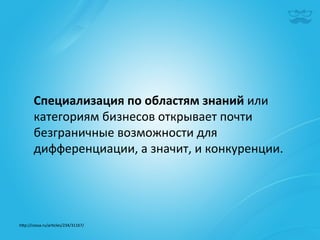 Специализация	
  по	
  областям	
  знаний	
  или	
  
        категориям	
  бизнесов	
  открывает	
  почти	
  
        безграничные	
  возможности	
  для	
  
        дифференциации,	
  а	
  значит,	
  и	
  конкуренции.	
  	
  




h^p://cossa.ru/ar|cles/234/31167/	
  	
  
 