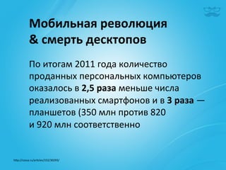 Мобильная	
  революция	
  	
  
             &	
  cмерть	
  десктопов	
  
             По	
  итогам	
  2011	
  года	
  количество	
  
             проданных	
  персональных	
  компьютеров	
  
             оказалось	
  в	
  2,5	
  раза	
  меньше	
  числа	
  
             реализованных	
  смартфонов	
  и	
  в	
  3	
  раза	
  —	
  
             планшетов	
  (350	
  млн	
  против	
  820	
  
             и	
  920	
  млн	
  соответственно	
  
             	
  
             	
  
h^p://cossa.ru/ar|cles/152/30293/	
  	
  
 
