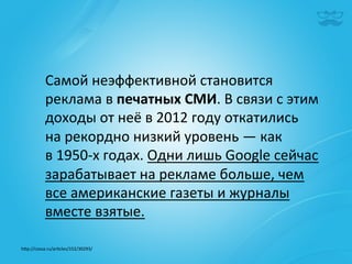 Самой	
  неэффективной	
  становится	
  
             реклама	
  в	
  печатных	
  СМИ.	
  В	
  связи	
  с	
  этим	
  
             доходы	
  от	
  неё	
  в	
  2012	
  году	
  откатились	
  
             на	
  рекордно	
  низкий	
  уровень	
  —	
  как	
  
             в	
  1950-­‐х	
  годах.	
  Одни	
  лишь	
  Google	
  сейчас	
  
             зарабатывает	
  на	
  рекламе	
  больше,	
  чем	
  
             все	
  американские	
  газеты	
  и	
  журналы	
  
             вместе	
  взятые.	
  

h^p://cossa.ru/ar|cles/152/30293/	
  	
  
 