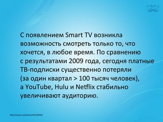 С	
  появлением	
  Smart	
  TV	
  возникла	
  
            возможность	
  смотреть	
  только	
  то,	
  что	
  
            хочется,	
  в	
  любое	
  время.	
  По	
  сравнению	
  
            с	
  результатами	
  2009	
  года,	
  сегодня	
  платные	
  
            ТВ-­‐подписки	
  существенно	
  потеряли	
  
            (за	
  один	
  квартал	
  >	
  100	
  тысяч	
  человек),	
  	
  
            а	
  YouTube,	
  Hulu	
  и	
  Nežlix	
  стабильно	
  
            увеличивают	
  аудиторию.	
  

h^p://cossa.ru/ar|cles/152/30293/	
  	
  
 