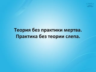 Теория	
  без	
  практики	
  мертва.	
  
 Практика	
  без	
  теории	
  слепа.	
  
 