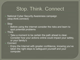    National Cyber Security Awareness campaign
    (stop.think.connect)

   Stop
     • Before using the internet consider the risks and learn to
       spot potential problems
   Think
     • Take a moment to be certain the path ahead is clear.
       Consider how your actions online could impact your safety,
       or your family’s
   Connect
     • Enjoy the Internet with greater confidence, knowing you’ve
       taken the right steps to safeguard yourself and your
       computer.
 