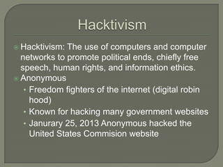  Hacktivism: The use of computers and computer
  networks to promote political ends, chiefly free
  speech, human rights, and information ethics.
 Anonymous
   • Freedom fighters of the internet (digital robin
     hood)
   • Known for hacking many government websites
   • Janurary 25, 2013 Anonymous hacked the
     United States Commision website
 