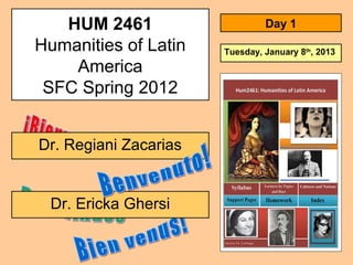 HUM 2461
Humanities of Latin
America
SFC Spring 2012
Dr. Ericka Ghersi
Dr. Regiani Zacarias
Day 1
Tuesday, January 8th
, 2013
 