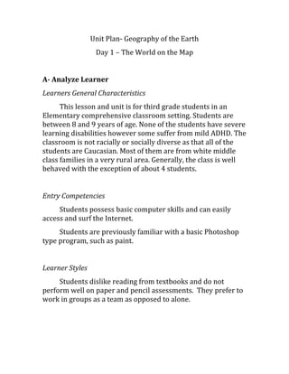 Unit Plan- Geography of the Earth
Day 1 – The World on the Map
A- Analyze Learner
Learners General Characteristics
This lesson and unit is for third grade students in an
Elementary comprehensive classroom setting. Students are
between 8 and 9 years of age. None of the students have severe
learning disabilities however some suffer from mild ADHD. The
classroom is not racially or socially diverse as that all of the
students are Caucasian. Most of them are from white middle
class families in a very rural area. Generally, the class is well
behaved with the exception of about 4 students.
Entry Competencies
Students possess basic computer skills and can easily
access and surf the Internet.
Students are previously familiar with a basic Photoshop
type program, such as paint.
Learner Styles
Students dislike reading from textbooks and do not
perform well on paper and pencil assessments. They prefer to
work in groups as a team as opposed to alone.
 