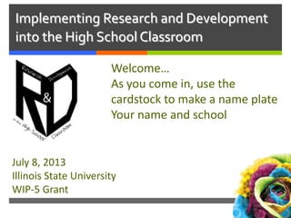 Implementing Research and Development
into the High School Classroom
Welcome…
As you come in, use the
cardstock to make a name plate
Your name and school
July 8, 2013
Illinois State University
WIP-5 Grant
 